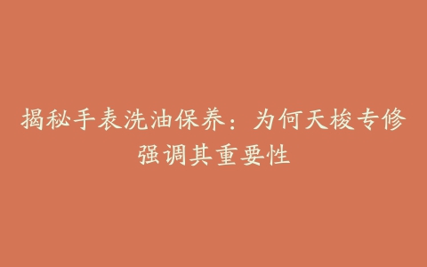 揭秘手表洗油保养:为何天梭专修强调其重要性