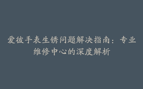 爱彼手表生锈问题解决指南:专业维修中心的深度解析