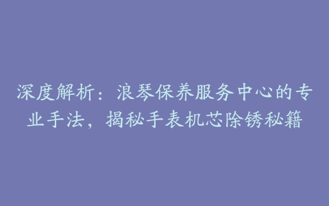 深度解析:浪琴保养服务中心的专业手法,揭秘手表机芯除锈秘籍