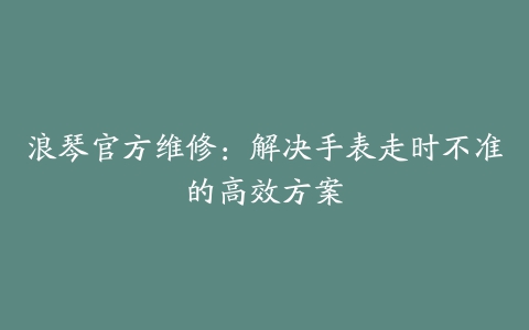 浪琴官方维修:解决手表走时不准的高效方案