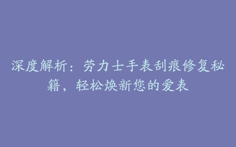 深度解析：劳力士手表刮痕修复秘籍，轻松焕新您的爱表