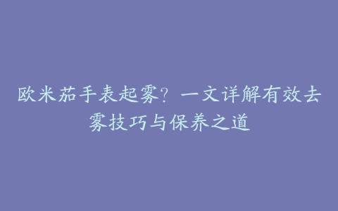 欧米茄手表起雾?一文详解有效去雾技巧与保养之道