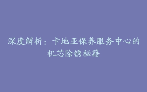 深度解析:卡地亚保养服务中心的机芯除锈秘籍