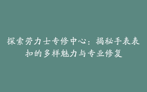 探索劳力士专修中心:揭秘手表表扣的多样魅力与专业修复