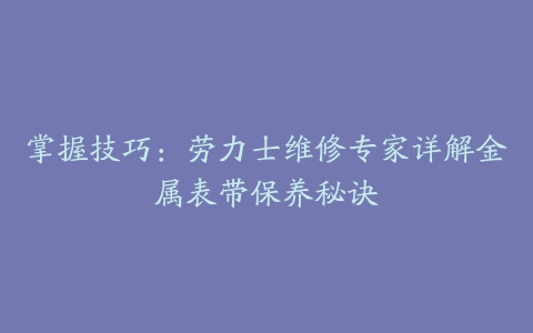 掌握技巧:劳力士维修专家详解金属表带保养秘诀
