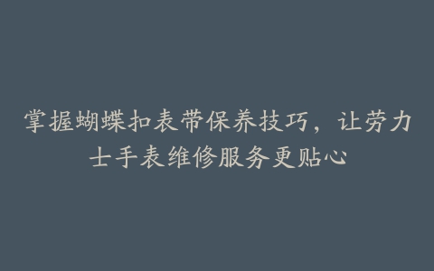 掌握蝴蝶扣表带保养技巧,让劳力士手表维修服务更贴心