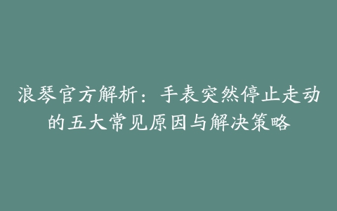 浪琴官方解析:手表突然停止走动的五大常见原因与解决策略