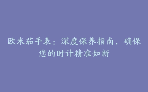欧米茄手表:深度保养指南,确保您的时计精准如新
