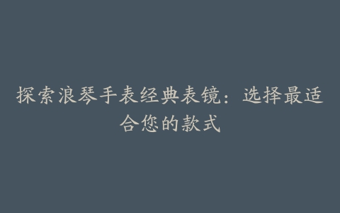 探索浪琴手表经典表镜:选择最适合您的款式