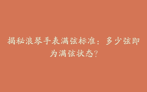 揭秘浪琴手表满弦标准:多少弦即为满弦状态?