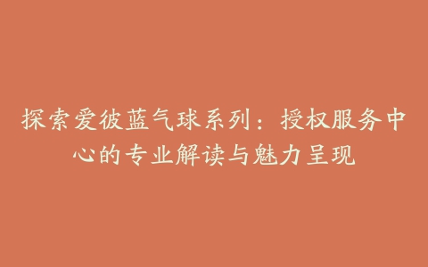 探索爱彼蓝气球系列:授权服务中心的专业解读与魅力呈现
