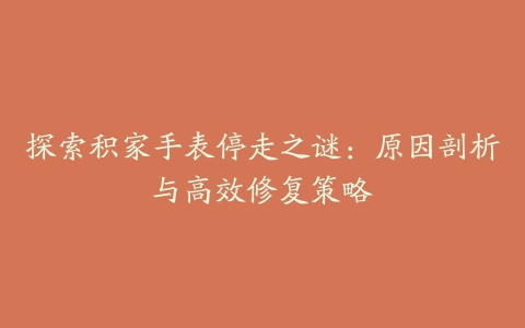 探索积家手表停走之谜:原因剖析与高效修复策略