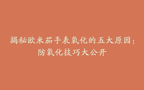 揭秘欧米茄手表氧化的五大原因:防氧化技巧大公开