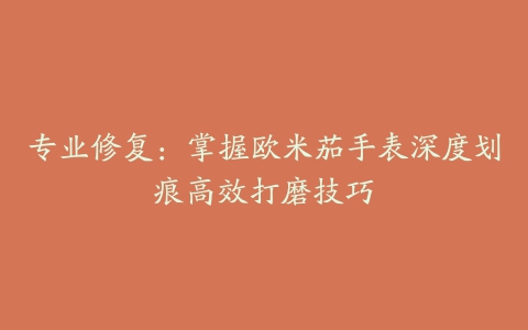专业修复:掌握欧米茄手表深度划痕高效打磨技巧