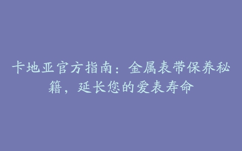 卡地亚官方指南:金属表带保养秘籍,延长您的爱表寿命