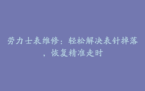 劳力士表维修:轻松解决表针掉落,恢复精准走时