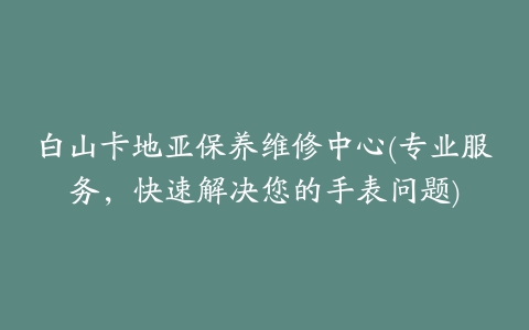 白山卡地亚保养维修中心(专业服务,快速解决您的手表问题)