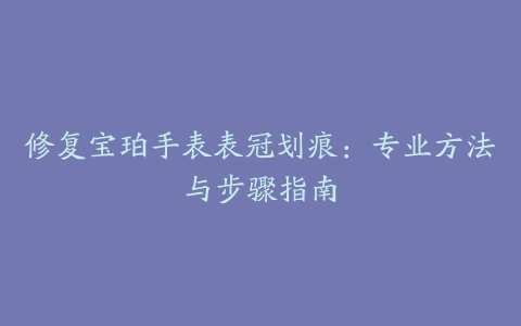 修复宝珀手表表冠划痕:专业方法与步骤指南