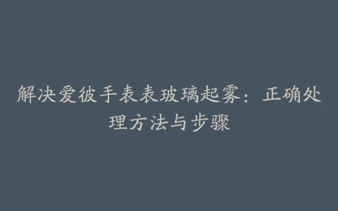 解决爱彼手表表玻璃起雾:正确处理方法与步骤
