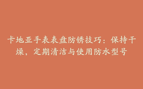 卡地亚手表表盘防锈技巧:保持干燥,定期清洁与使用防水型号