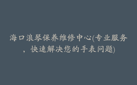 海口浪琴保养维修中心(专业服务,快速解决您的手表问题)