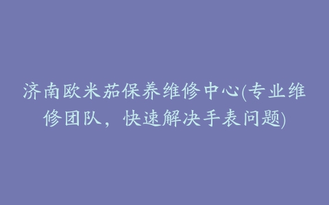 济南欧米茄保养维修中心(专业维修团队,快速解决手表问题)