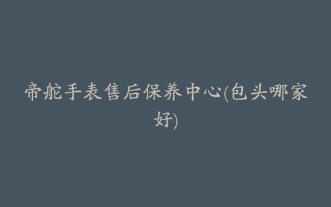 帝舵手表售后保养中心(包头哪家好)