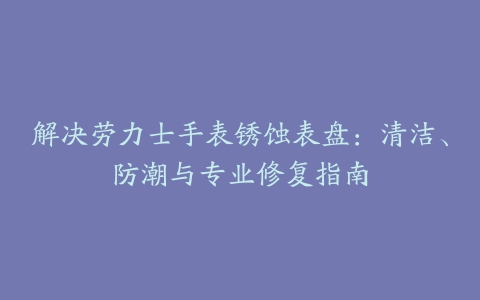 解决劳力士手表锈蚀表盘:清洁、防潮与专业修复指南