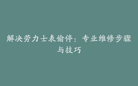 解决劳力士表偷停:专业维修步骤与技巧