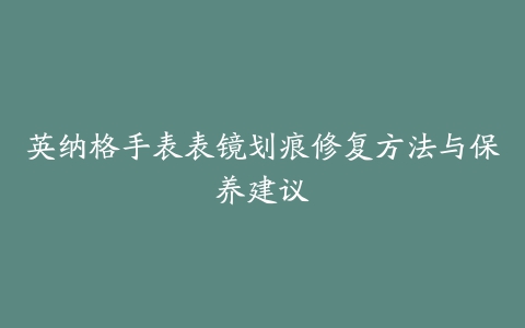 英纳格手表表镜划痕修复方法与保养建议