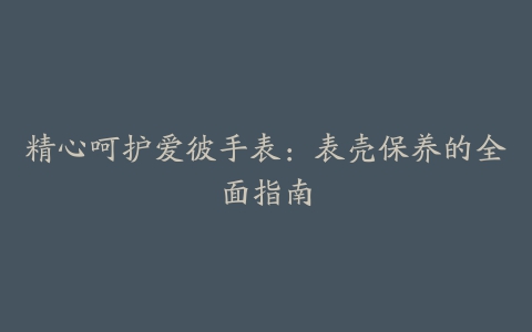 精心呵护爱彼手表:表壳保养的全面指南