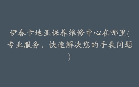 伊春卡地亚保养维修中心在哪里(专业服务,快速解决您的手表问题)
