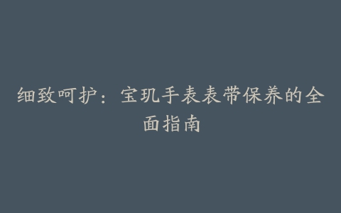 细致呵护:宝玑手表表带保养的全面指南