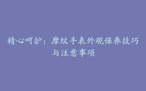 精心呵护:摩纹手表外观保养技巧与注意事项