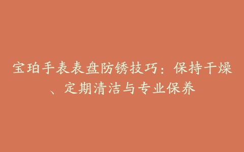 宝珀手表表盘防锈技巧:保持干燥、定期清洁与专业保养