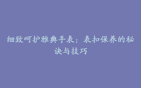 细致呵护雅典手表:表扣保养的秘诀与技巧