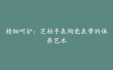 精细呵护：芝柏手表陶瓷表带的保养艺术