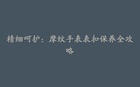 精细呵护:摩纹手表表扣保养全攻略