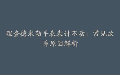 理查德米勒手表表针不动:常见故障原因解析