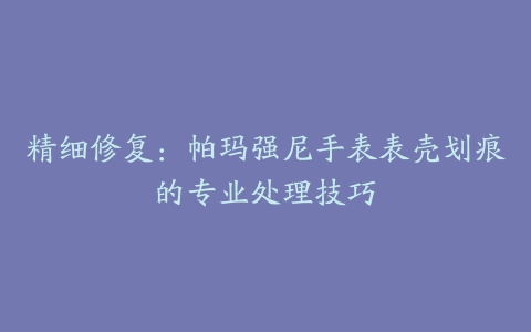 精细修复:帕玛强尼手表表壳划痕的专业处理技巧