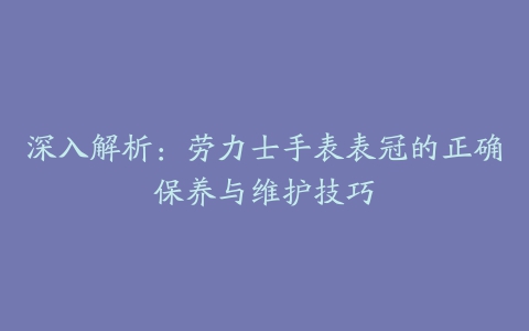 深入解析:劳力士手表表冠的正确保养与维护技巧