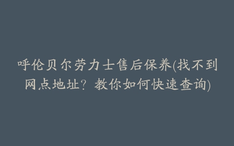 呼伦贝尔劳力士售后保养(找不到网点地址?教你如何快速查询)