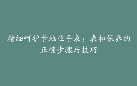 精细呵护卡地亚手表:表扣保养的正确步骤与技巧