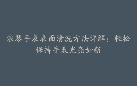 浪琴手表表面清洗方法详解:轻松保持手表光亮如新