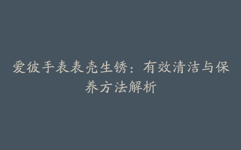 爱彼手表表壳生锈:有效清洁与保养方法解析