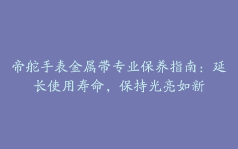 帝舵手表金属带专业保养指南：延长使用寿命，保持光亮如新