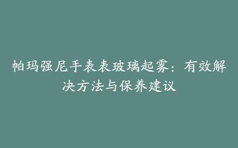 帕玛强尼手表表玻璃起雾:有效解决方法与保养建议
