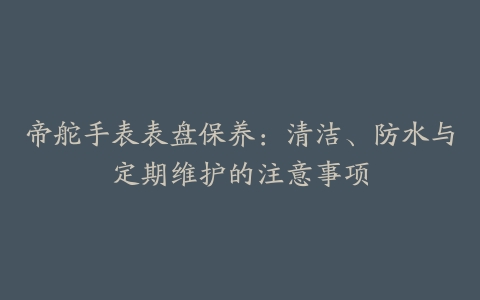 帝舵手表表盘保养:清洁、防水与定期维护的注意事项