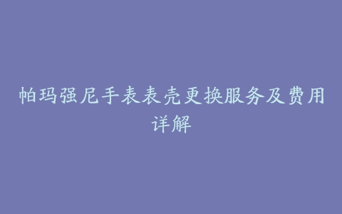 帕玛强尼手表表壳更换服务及费用详解