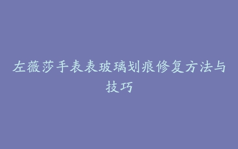 左薇莎手表表玻璃划痕修复方法与技巧
